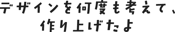 デザインを何度も考えて、作り上げたよ