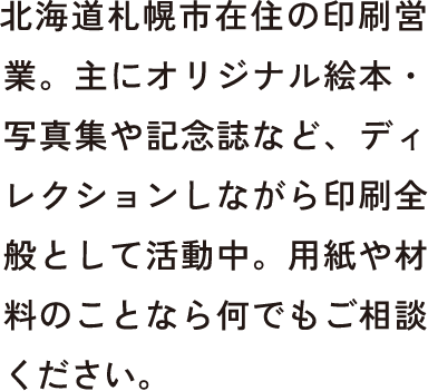 北海道札幌市在住の印刷営業。主にオリジナル絵本・写真集や記念誌など、ディレクションしながら印刷全般として活動中。用紙や材料のことなら何でもご相談ください。
